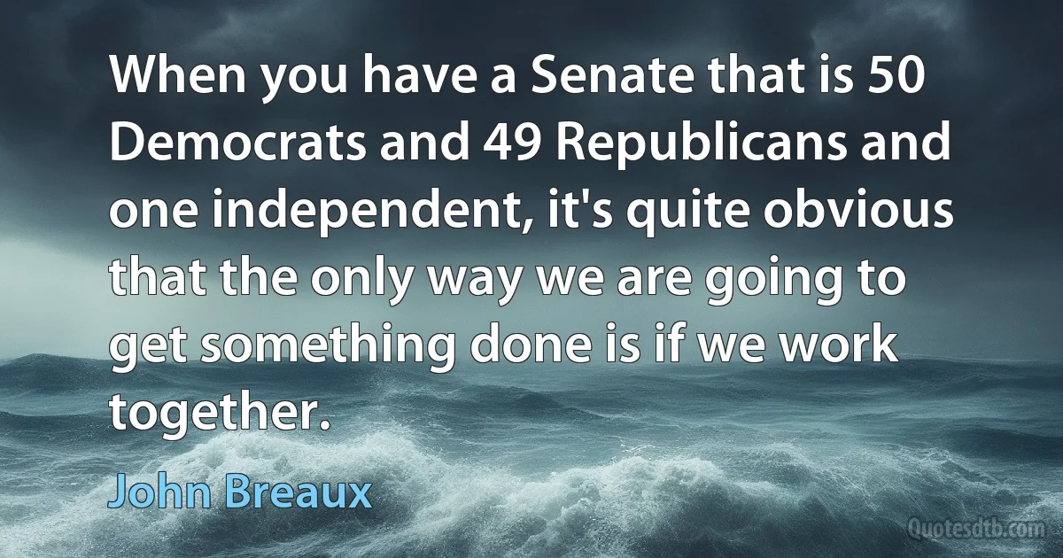 When you have a Senate that is 50 Democrats and 49 Republicans and one independent, it's quite obvious that the only way we are going to get something done is if we work together. (John Breaux)