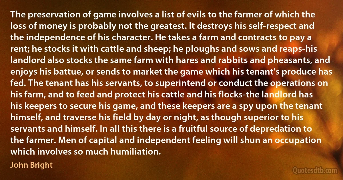 The preservation of game involves a list of evils to the farmer of which the loss of money is probably not the greatest. It destroys his self-respect and the independence of his character. He takes a farm and contracts to pay a rent; he stocks it with cattle and sheep; he ploughs and sows and reaps-his landlord also stocks the same farm with hares and rabbits and pheasants, and enjoys his battue, or sends to market the game which his tenant's produce has fed. The tenant has his servants, to superintend or conduct the operations on his farm, and to feed and protect his cattle and his flocks-the landlord has his keepers to secure his game, and these keepers are a spy upon the tenant himself, and traverse his field by day or night, as though superior to his servants and himself. In all this there is a fruitful source of depredation to the farmer. Men of capital and independent feeling will shun an occupation which involves so much humiliation. (John Bright)