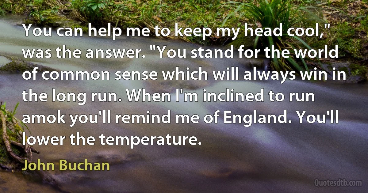 You can help me to keep my head cool," was the answer. "You stand for the world of common sense which will always win in the long run. When I'm inclined to run amok you'll remind me of England. You'll lower the temperature. (John Buchan)