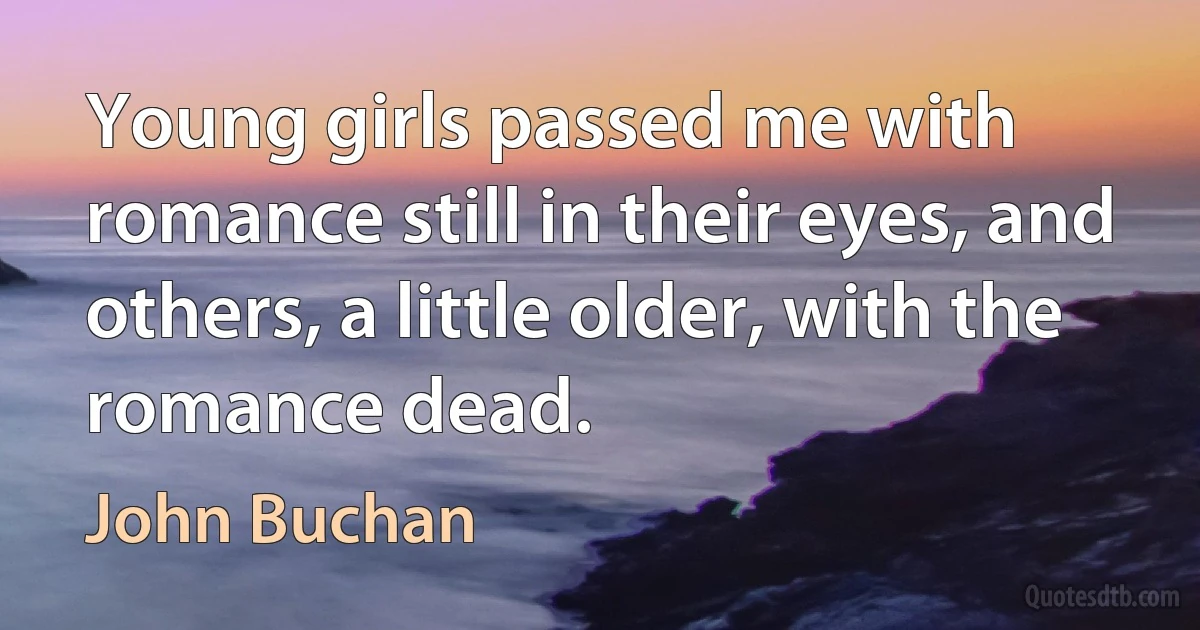 Young girls passed me with romance still in their eyes, and others, a little older, with the romance dead. (John Buchan)