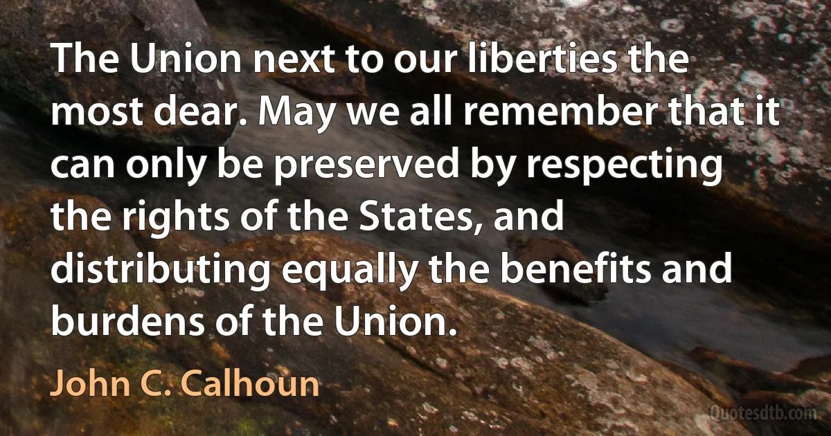 The Union next to our liberties the most dear. May we all remember that it can only be preserved by respecting the rights of the States, and distributing equally the benefits and burdens of the Union. (John C. Calhoun)