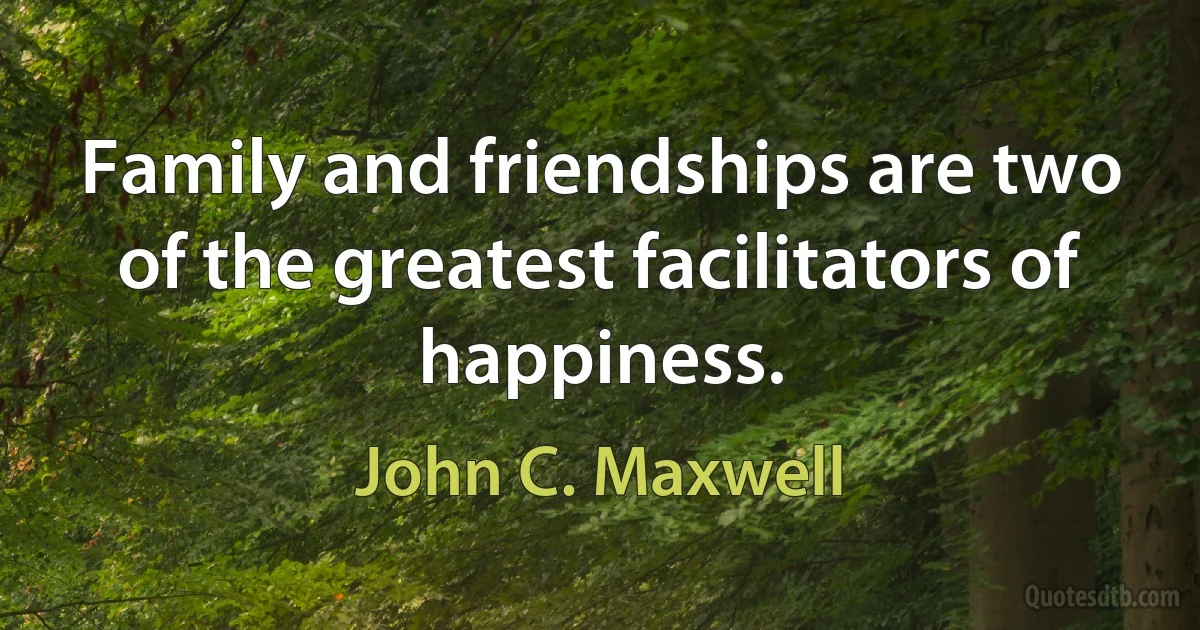 Family and friendships are two of the greatest facilitators of happiness. (John C. Maxwell)