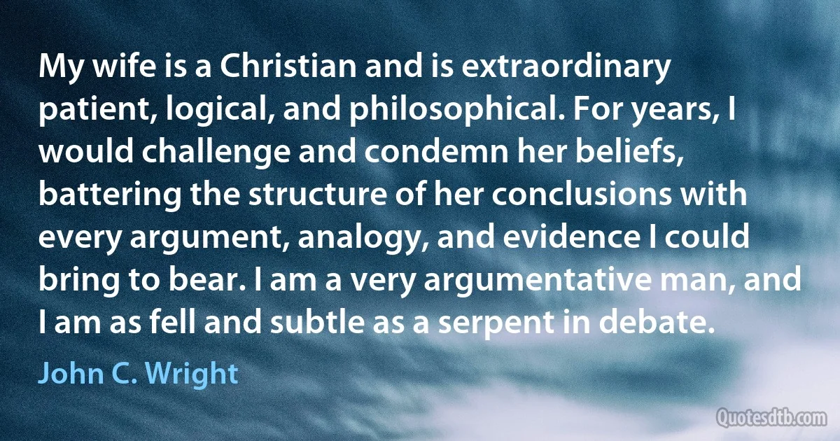 My wife is a Christian and is extraordinary patient, logical, and philosophical. For years, I would challenge and condemn her beliefs, battering the structure of her conclusions with every argument, analogy, and evidence I could bring to bear. I am a very argumentative man, and I am as fell and subtle as a serpent in debate. (John C. Wright)