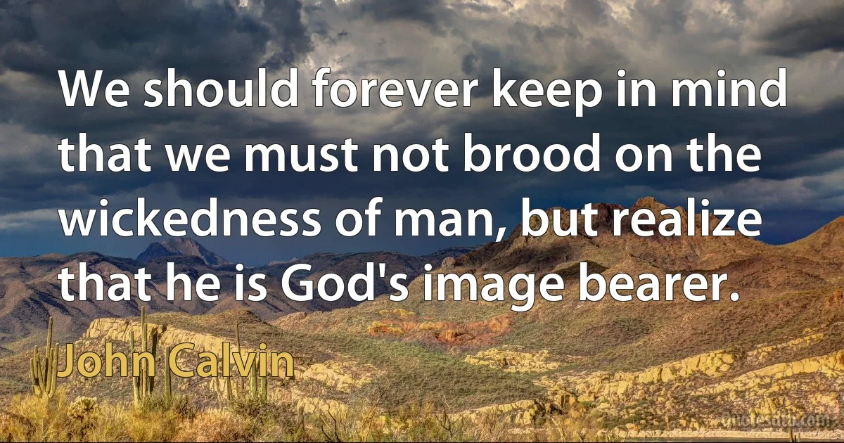 We should forever keep in mind that we must not brood on the wickedness of man, but realize that he is God's image bearer. (John Calvin)