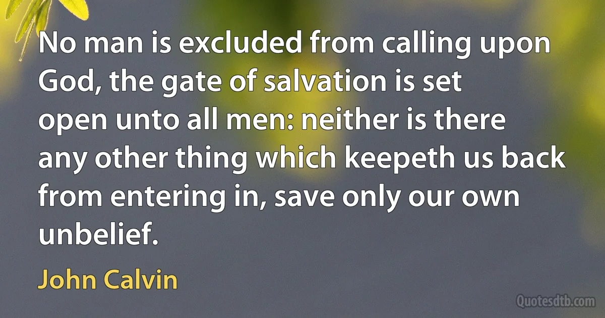 No man is excluded from calling upon God, the gate of salvation is set open unto all men: neither is there any other thing which keepeth us back from entering in, save only our own unbelief. (John Calvin)