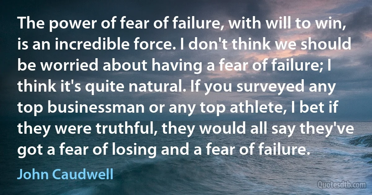 The power of fear of failure, with will to win, is an incredible force. I don't think we should be worried about having a fear of failure; I think it's quite natural. If you surveyed any top businessman or any top athlete, I bet if they were truthful, they would all say they've got a fear of losing and a fear of failure. (John Caudwell)