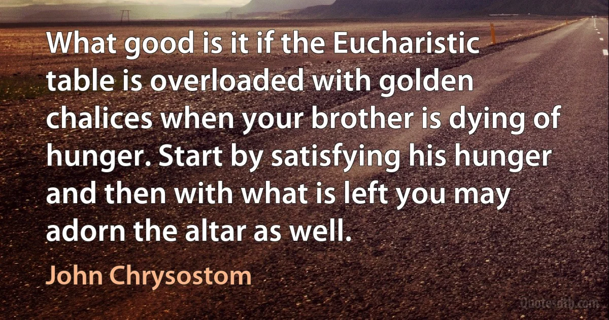 What good is it if the Eucharistic table is overloaded with golden chalices when your brother is dying of hunger. Start by satisfying his hunger and then with what is left you may adorn the altar as well. (John Chrysostom)