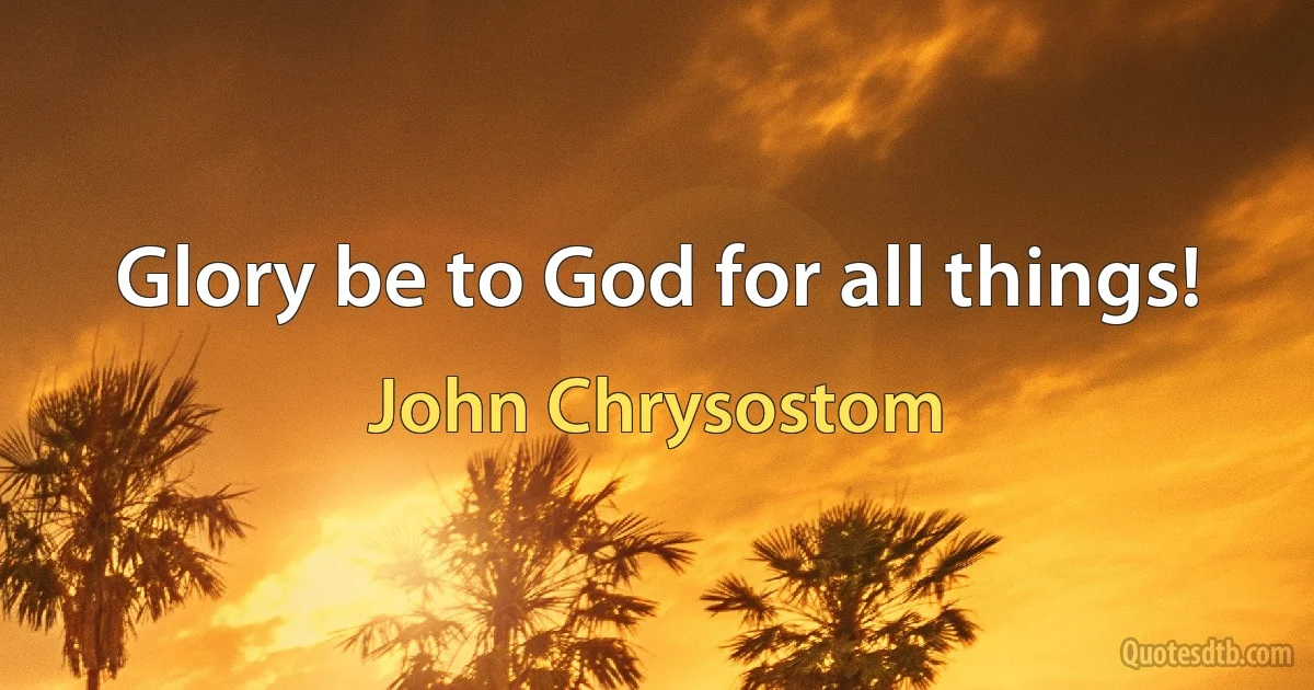 Glory be to God for all things! (John Chrysostom)