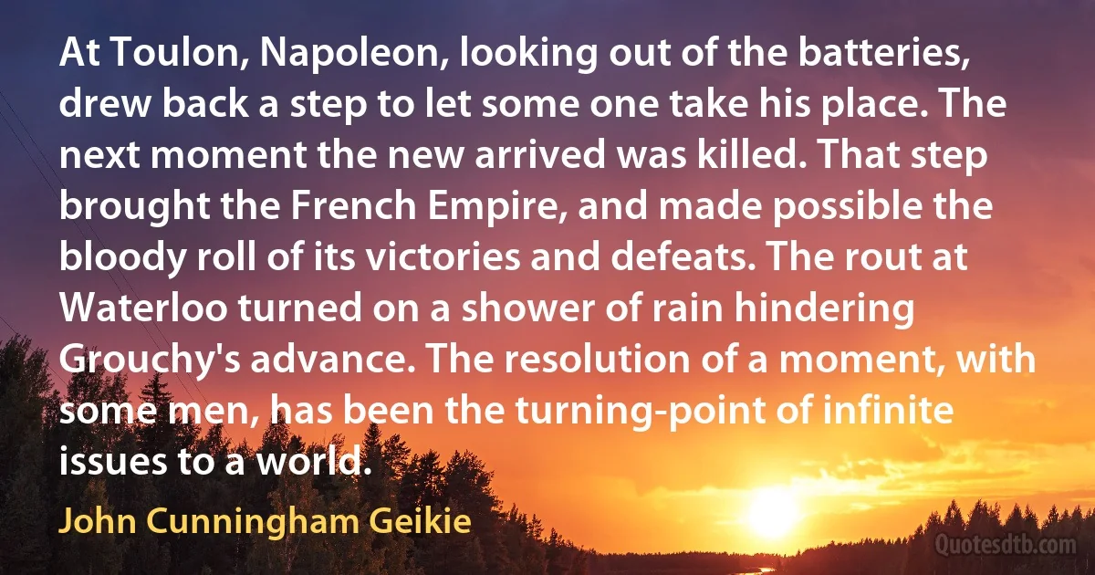 At Toulon, Napoleon, looking out of the batteries, drew back a step to let some one take his place. The next moment the new arrived was killed. That step brought the French Empire, and made possible the bloody roll of its victories and defeats. The rout at Waterloo turned on a shower of rain hindering Grouchy's advance. The resolution of a moment, with some men, has been the turning-point of infinite issues to a world. (John Cunningham Geikie)