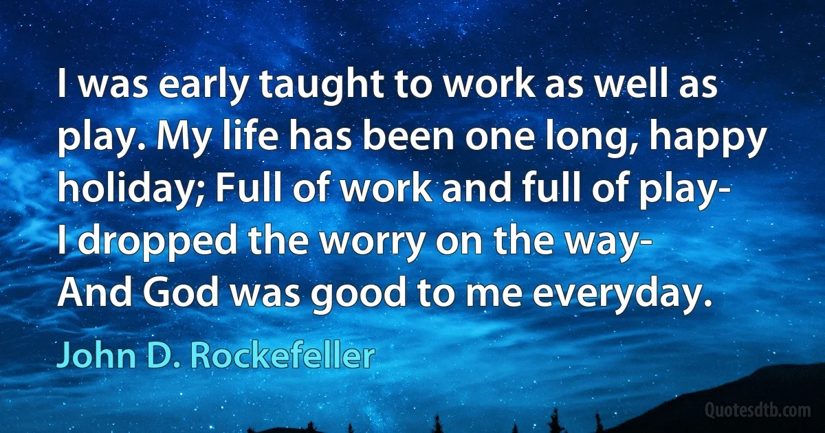 I was early taught to work as well as play. My life has been one long, happy holiday; Full of work and full of play-
I dropped the worry on the way-
And God was good to me everyday. (John D. Rockefeller)