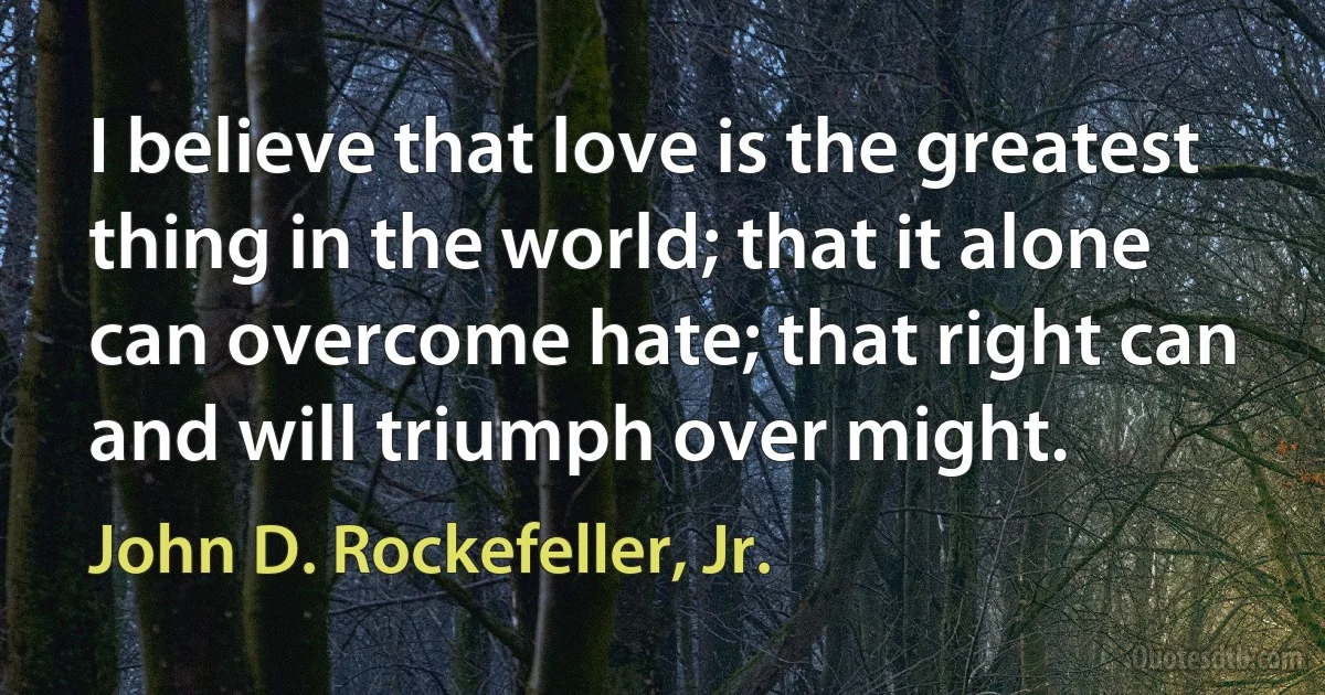 I believe that love is the greatest thing in the world; that it alone can overcome hate; that right can and will triumph over might. (John D. Rockefeller, Jr.)