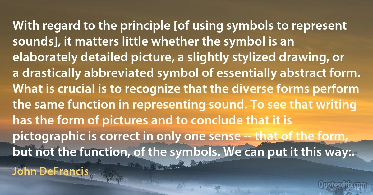 With regard to the principle [of using symbols to represent sounds], it matters little whether the symbol is an elaborately detailed picture, a slightly stylized drawing, or a drastically abbreviated symbol of essentially abstract form. What is crucial is to recognize that the diverse forms perform the same function in representing sound. To see that writing has the form of pictures and to conclude that it is pictographic is correct in only one sense -- that of the form, but not the function, of the symbols. We can put it this way:. (John DeFrancis)