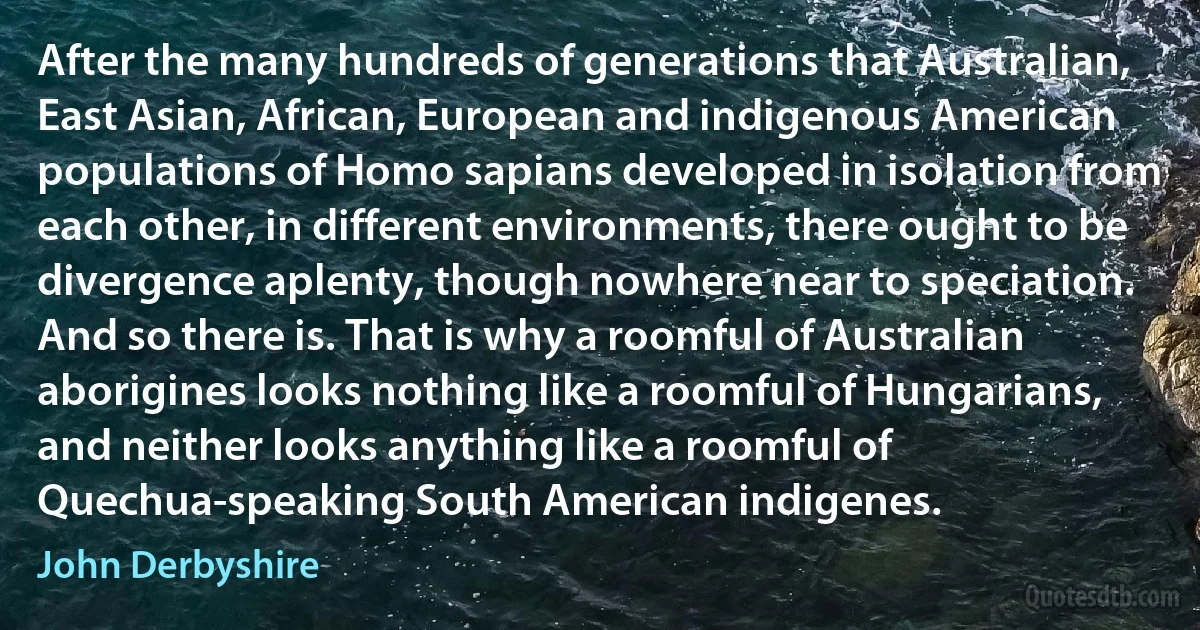 After the many hundreds of generations that Australian, East Asian, African, European and indigenous American populations of Homo sapians developed in isolation from each other, in different environments, there ought to be divergence aplenty, though nowhere near to speciation. And so there is. That is why a roomful of Australian aborigines looks nothing like a roomful of Hungarians, and neither looks anything like a roomful of Quechua-speaking South American indigenes. (John Derbyshire)