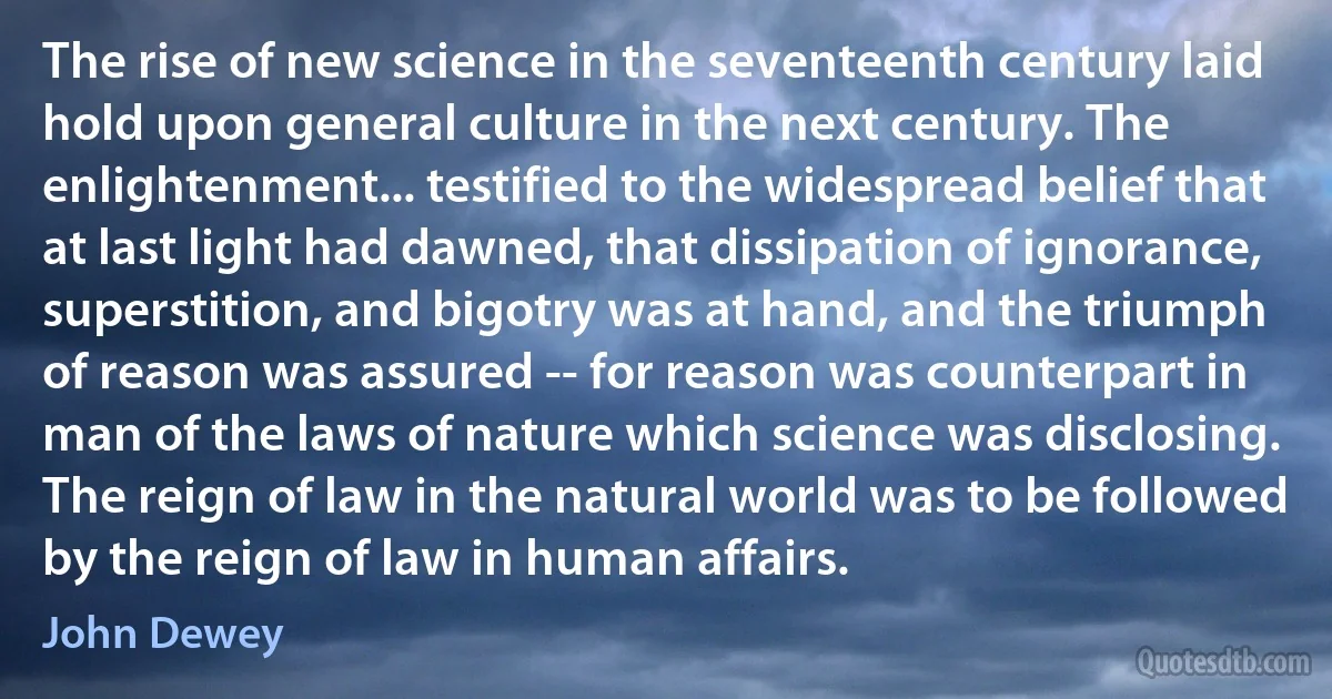 The rise of new science in the seventeenth century laid hold upon general culture in the next century. The enlightenment... testified to the widespread belief that at last light had dawned, that dissipation of ignorance, superstition, and bigotry was at hand, and the triumph of reason was assured -- for reason was counterpart in man of the laws of nature which science was disclosing. The reign of law in the natural world was to be followed by the reign of law in human affairs. (John Dewey)