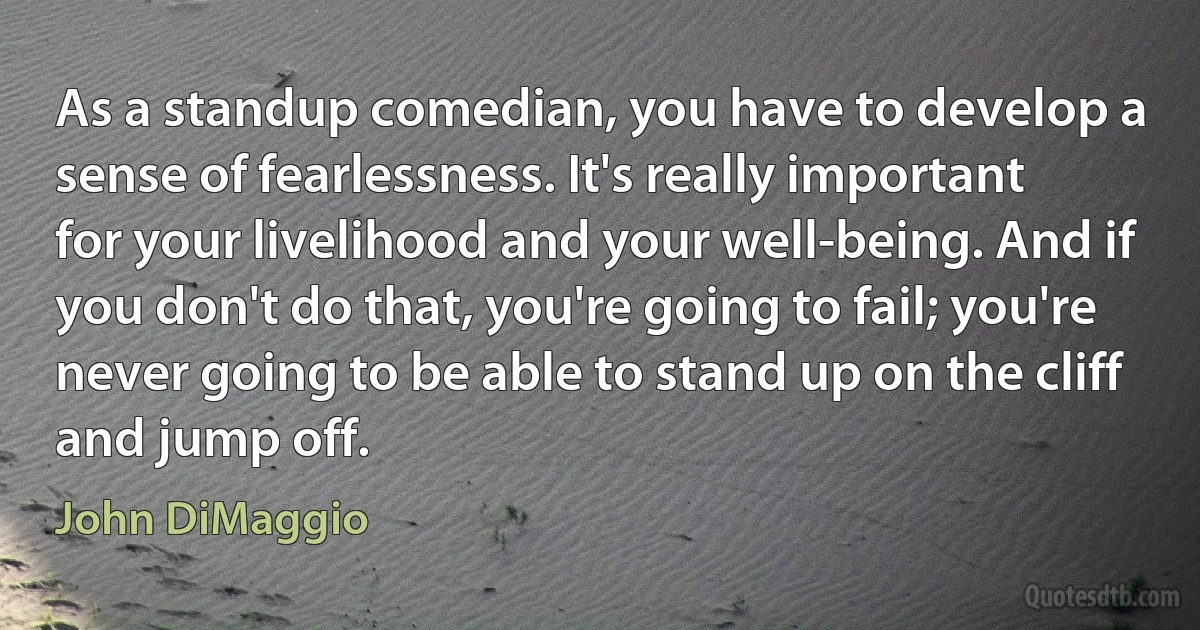 As a standup comedian, you have to develop a sense of fearlessness. It's really important for your livelihood and your well-being. And if you don't do that, you're going to fail; you're never going to be able to stand up on the cliff and jump off. (John DiMaggio)