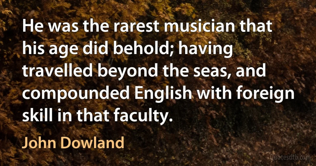 He was the rarest musician that his age did behold; having travelled beyond the seas, and compounded English with foreign skill in that faculty. (John Dowland)