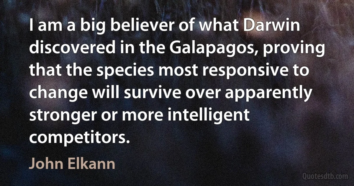 I am a big believer of what Darwin discovered in the Galapagos, proving that the species most responsive to change will survive over apparently stronger or more intelligent competitors. (John Elkann)