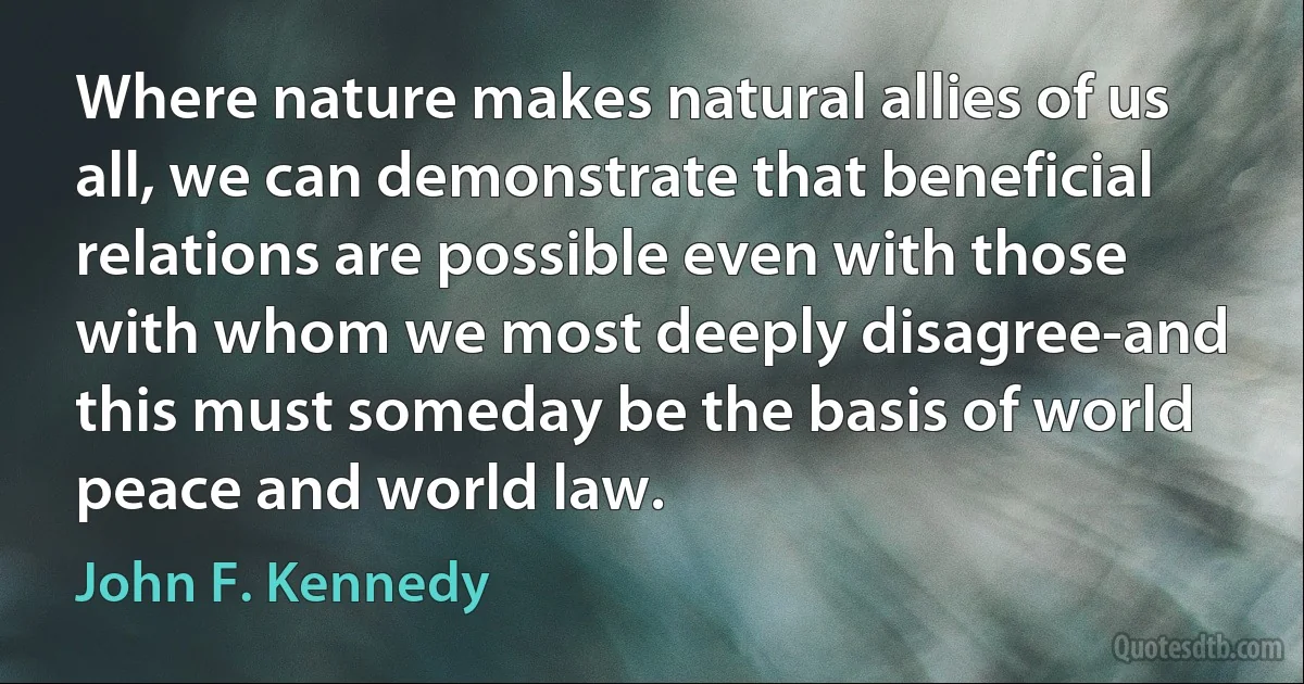 Where nature makes natural allies of us all, we can demonstrate that beneficial relations are possible even with those with whom we most deeply disagree-and this must someday be the basis of world peace and world law. (John F. Kennedy)