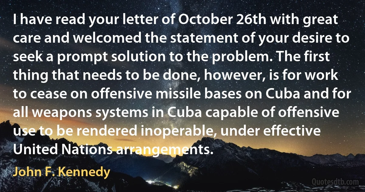 I have read your letter of October 26th with great care and welcomed the statement of your desire to seek a prompt solution to the problem. The first thing that needs to be done, however, is for work to cease on offensive missile bases on Cuba and for all weapons systems in Cuba capable of offensive use to be rendered inoperable, under effective United Nations arrangements. (John F. Kennedy)