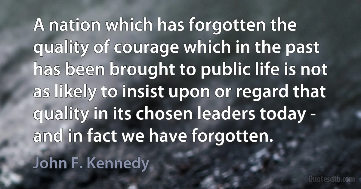 A nation which has forgotten the quality of courage which in the past has been brought to public life is not as likely to insist upon or regard that quality in its chosen leaders today - and in fact we have forgotten. (John F. Kennedy)