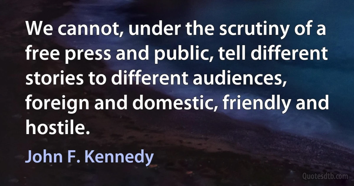 We cannot, under the scrutiny of a free press and public, tell different stories to different audiences, foreign and domestic, friendly and hostile. (John F. Kennedy)