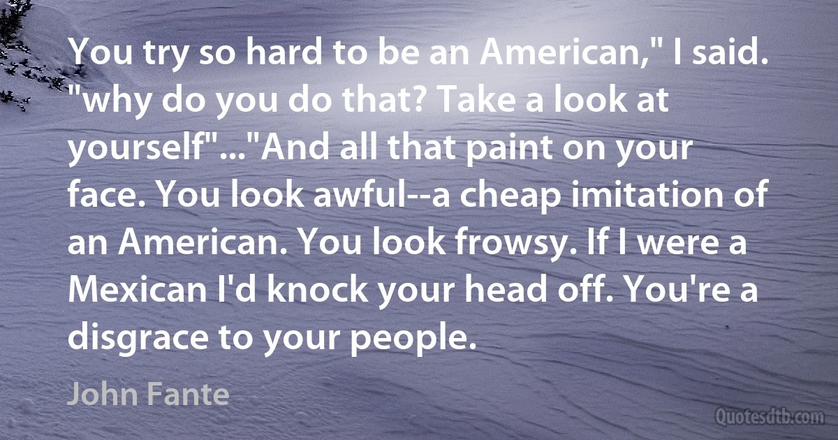 You try so hard to be an American," I said. "why do you do that? Take a look at yourself"..."And all that paint on your face. You look awful--a cheap imitation of an American. You look frowsy. If I were a Mexican I'd knock your head off. You're a disgrace to your people. (John Fante)