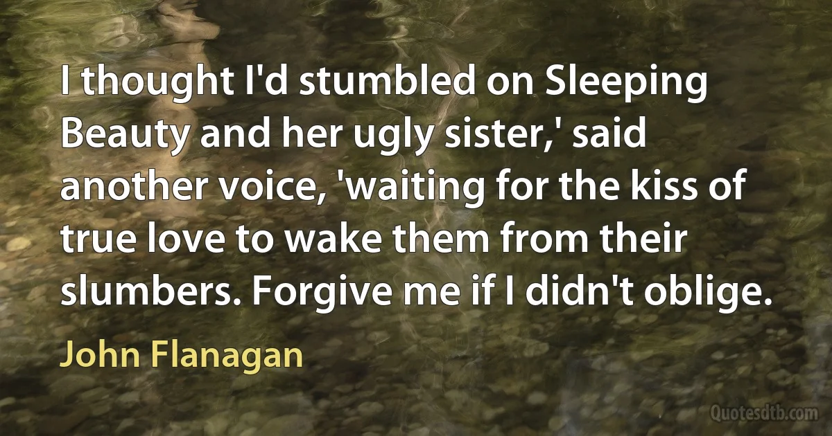 I thought I'd stumbled on Sleeping Beauty and her ugly sister,' said another voice, 'waiting for the kiss of true love to wake them from their slumbers. Forgive me if I didn't oblige. (John Flanagan)