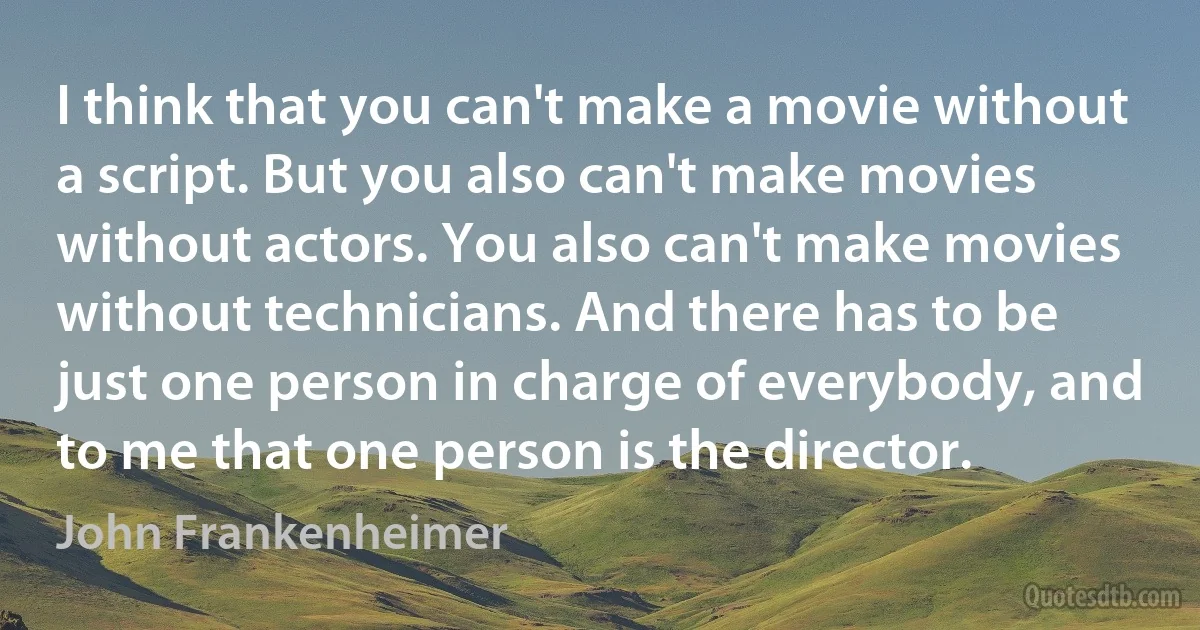 I think that you can't make a movie without a script. But you also can't make movies without actors. You also can't make movies without technicians. And there has to be just one person in charge of everybody, and to me that one person is the director. (John Frankenheimer)