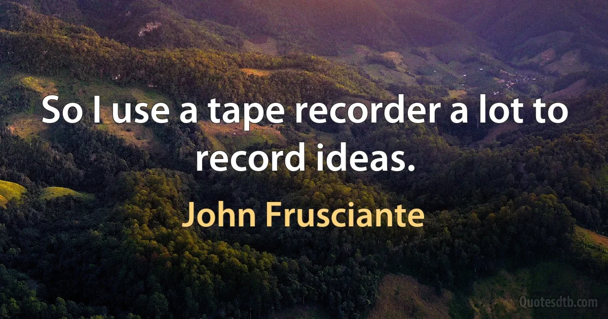 So I use a tape recorder a lot to record ideas. (John Frusciante)