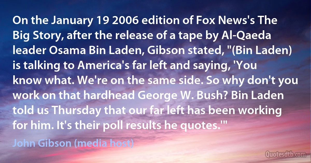 On the January 19 2006 edition of Fox News's The Big Story, after the release of a tape by Al-Qaeda leader Osama Bin Laden, Gibson stated, "(Bin Laden) is talking to America's far left and saying, 'You know what. We're on the same side. So why don't you work on that hardhead George W. Bush? Bin Laden told us Thursday that our far left has been working for him. It's their poll results he quotes.'" (John Gibson (media host))