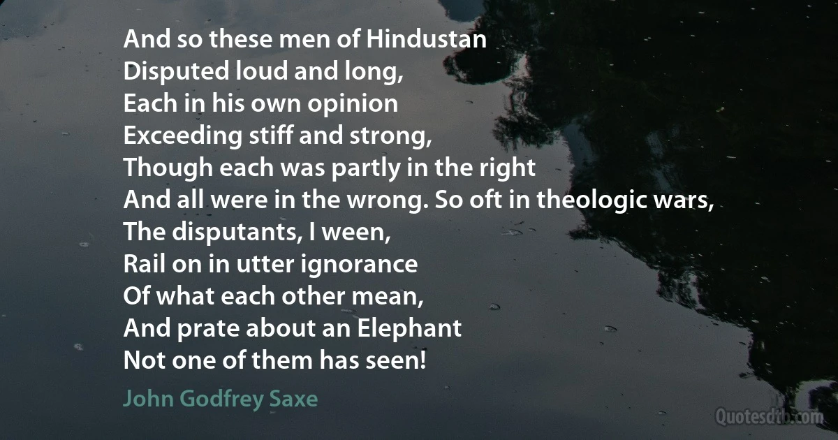 And so these men of Hindustan
Disputed loud and long,
Each in his own opinion
Exceeding stiff and strong,
Though each was partly in the right
And all were in the wrong. So oft in theologic wars,
The disputants, I ween,
Rail on in utter ignorance
Of what each other mean,
And prate about an Elephant
Not one of them has seen! (John Godfrey Saxe)