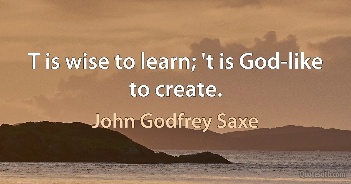 T is wise to learn; 't is God-like to create. (John Godfrey Saxe)