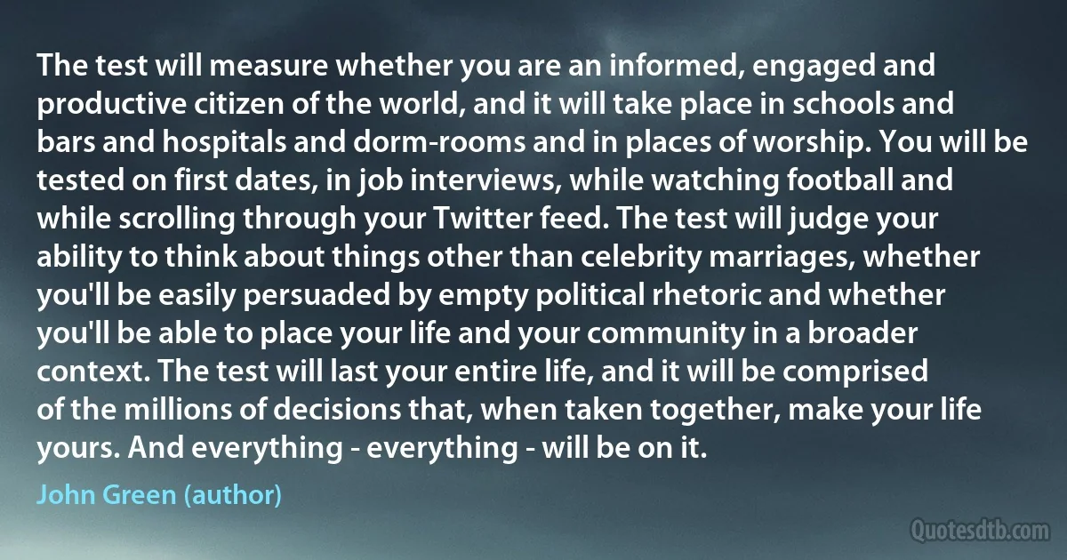 The test will measure whether you are an informed, engaged and productive citizen of the world, and it will take place in schools and bars and hospitals and dorm-rooms and in places of worship. You will be tested on first dates, in job interviews, while watching football and while scrolling through your Twitter feed. The test will judge your ability to think about things other than celebrity marriages, whether you'll be easily persuaded by empty political rhetoric and whether you'll be able to place your life and your community in a broader context. The test will last your entire life, and it will be comprised of the millions of decisions that, when taken together, make your life yours. And everything - everything - will be on it. (John Green (author))