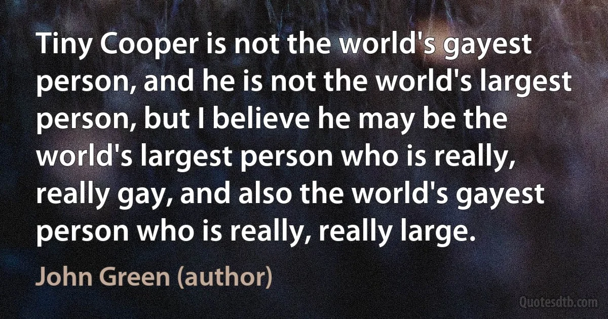 Tiny Cooper is not the world's gayest person, and he is not the world's largest person, but I believe he may be the world's largest person who is really, really gay, and also the world's gayest person who is really, really large. (John Green (author))