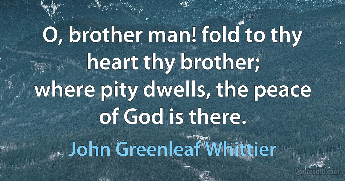 O, brother man! fold to thy heart thy brother;
where pity dwells, the peace of God is there. (John Greenleaf Whittier)