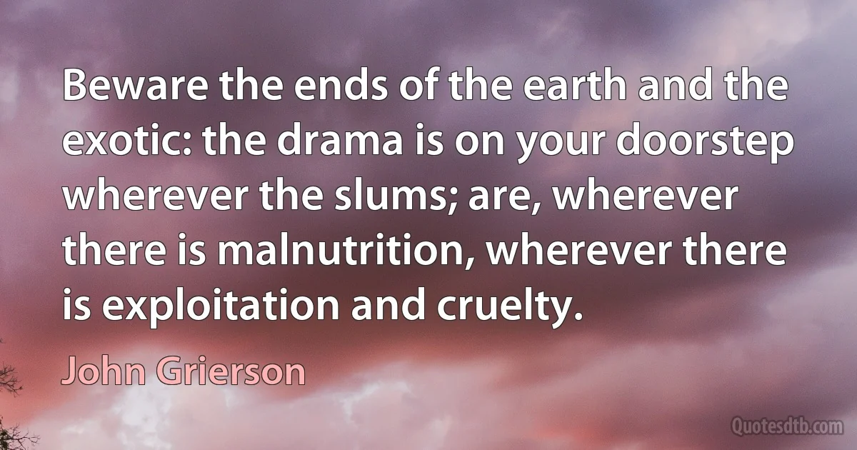 Beware the ends of the earth and the exotic: the drama is on your doorstep wherever the slums; are, wherever there is malnutrition, wherever there is exploitation and cruelty. (John Grierson)