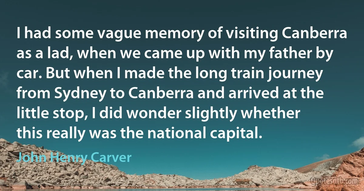 I had some vague memory of visiting Canberra as a lad, when we came up with my father by car. But when I made the long train journey from Sydney to Canberra and arrived at the little stop, I did wonder slightly whether this really was the national capital. (John Henry Carver)