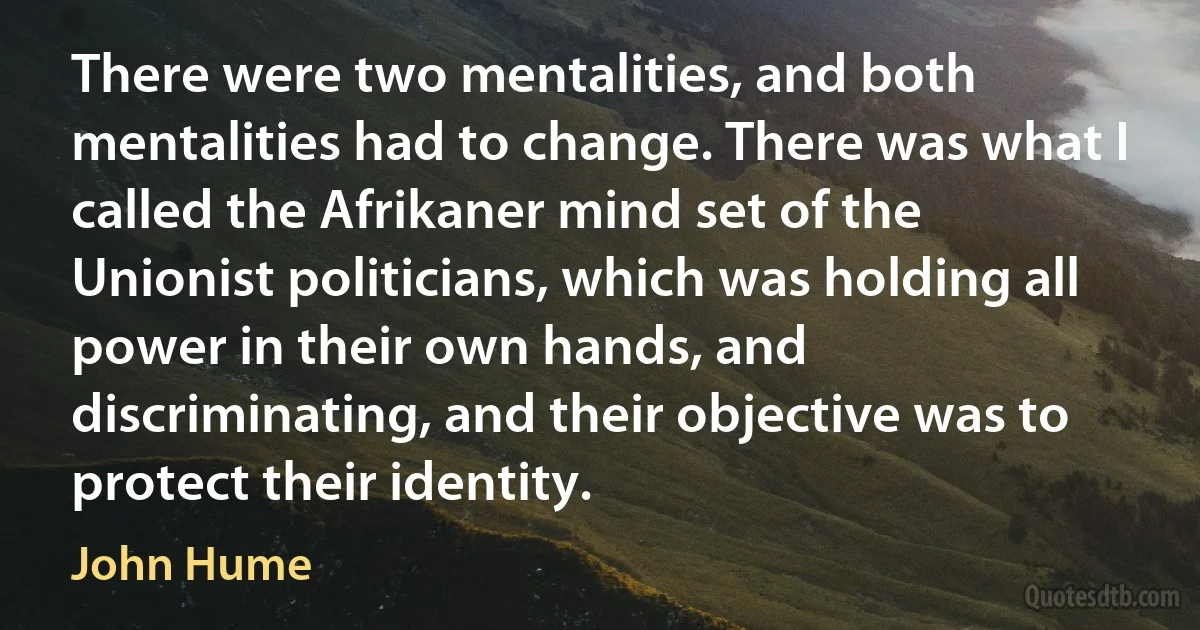 There were two mentalities, and both mentalities had to change. There was what I called the Afrikaner mind set of the Unionist politicians, which was holding all power in their own hands, and discriminating, and their objective was to protect their identity. (John Hume)