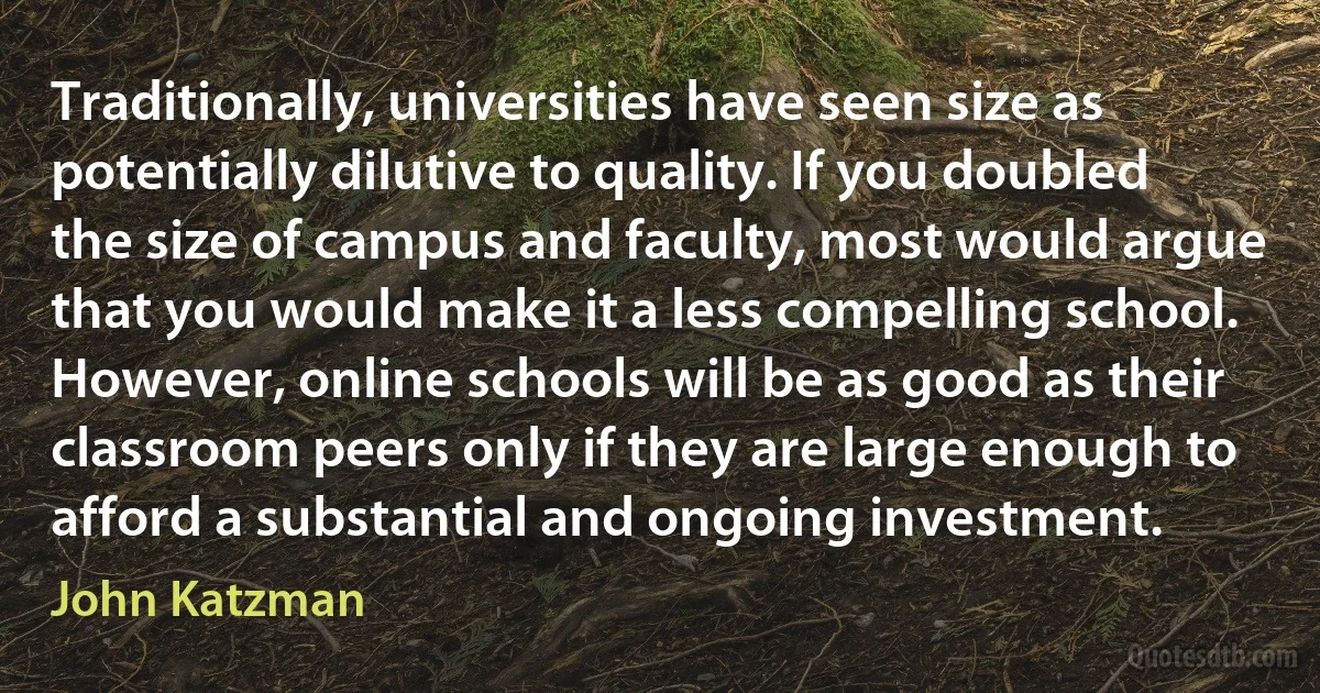 Traditionally, universities have seen size as potentially dilutive to quality. If you doubled the size of campus and faculty, most would argue that you would make it a less compelling school. However, online schools will be as good as their classroom peers only if they are large enough to afford a substantial and ongoing investment. (John Katzman)