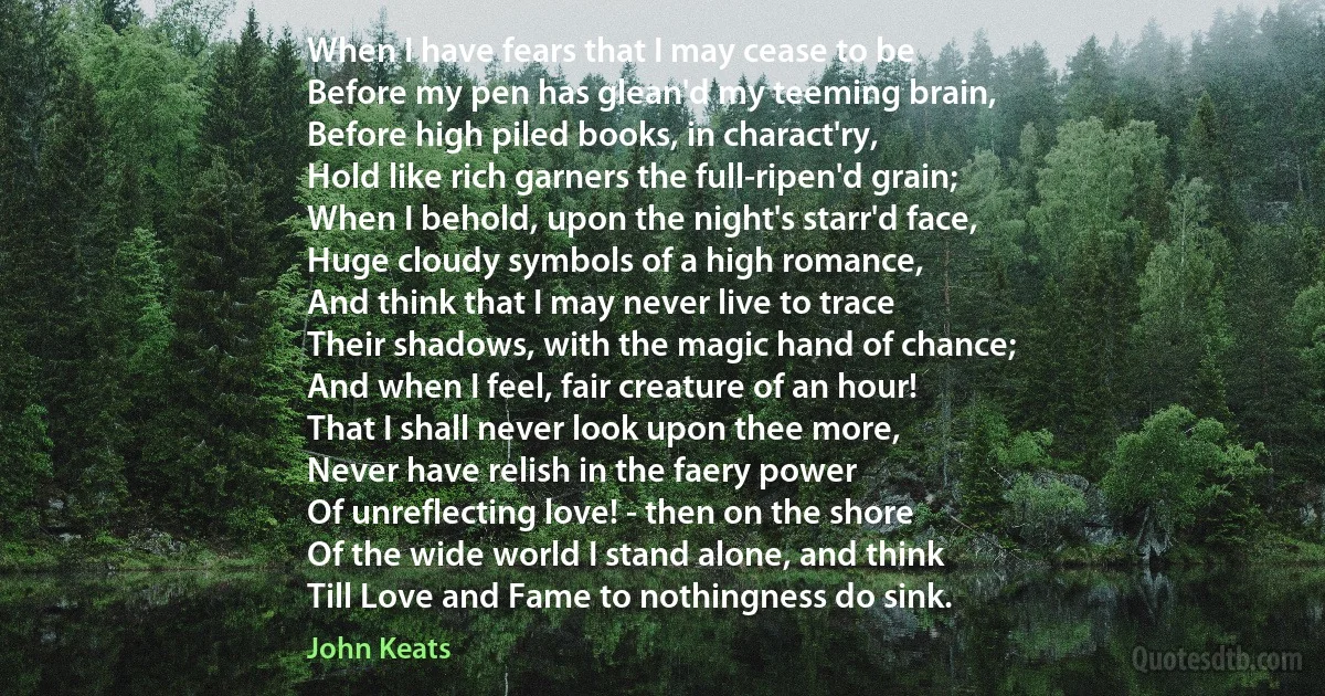 When I have fears that I may cease to be
Before my pen has glean'd my teeming brain,
Before high piled books, in charact'ry,
Hold like rich garners the full-ripen'd grain;
When I behold, upon the night's starr'd face,
Huge cloudy symbols of a high romance,
And think that I may never live to trace
Their shadows, with the magic hand of chance;
And when I feel, fair creature of an hour!
That I shall never look upon thee more,
Never have relish in the faery power
Of unreflecting love! - then on the shore
Of the wide world I stand alone, and think
Till Love and Fame to nothingness do sink. (John Keats)