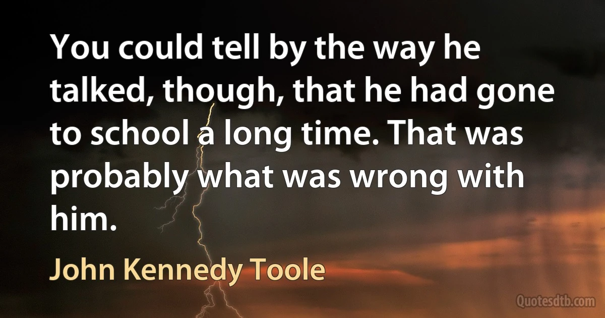 You could tell by the way he talked, though, that he had gone to school a long time. That was probably what was wrong with him. (John Kennedy Toole)