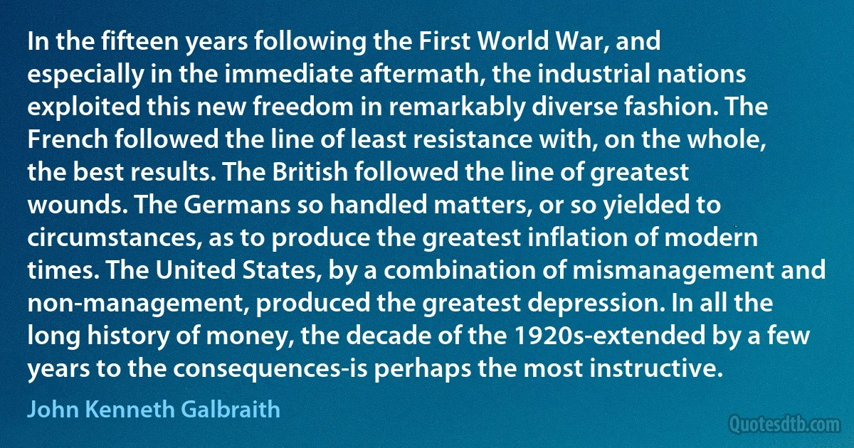 In the fifteen years following the First World War, and especially in the immediate aftermath, the industrial nations exploited this new freedom in remarkably diverse fashion. The French followed the line of least resistance with, on the whole, the best results. The British followed the line of greatest wounds. The Germans so handled matters, or so yielded to circumstances, as to produce the greatest inflation of modern times. The United States, by a combination of mismanagement and non-management, produced the greatest depression. In all the long history of money, the decade of the 1920s-extended by a few years to the consequences-is perhaps the most instructive. (John Kenneth Galbraith)