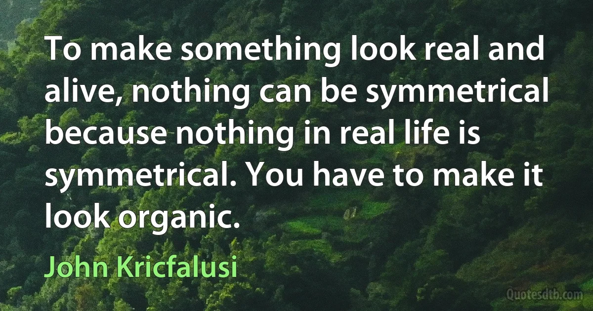 To make something look real and alive, nothing can be symmetrical because nothing in real life is symmetrical. You have to make it look organic. (John Kricfalusi)