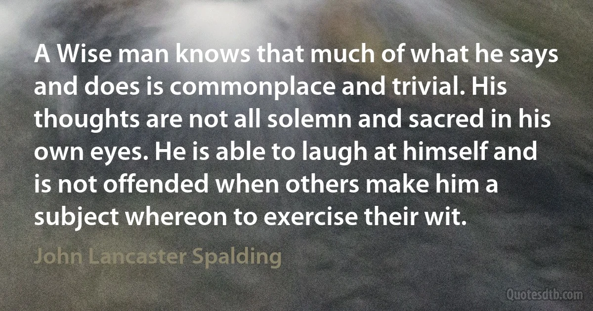 A Wise man knows that much of what he says and does is commonplace and trivial. His thoughts are not all solemn and sacred in his own eyes. He is able to laugh at himself and is not offended when others make him a subject whereon to exercise their wit. (John Lancaster Spalding)