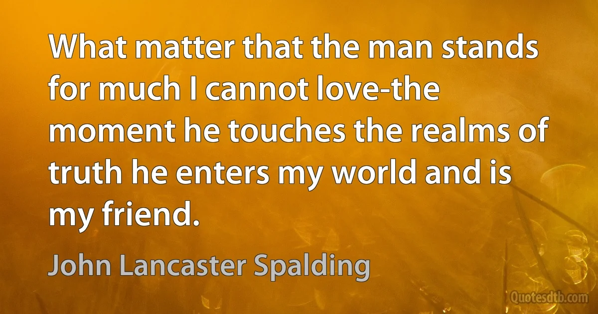 What matter that the man stands for much I cannot love-the moment he touches the realms of truth he enters my world and is my friend. (John Lancaster Spalding)