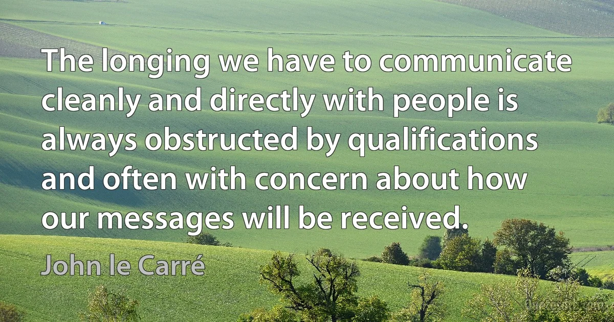 The longing we have to communicate cleanly and directly with people is always obstructed by qualifications and often with concern about how our messages will be received. (John le Carré)