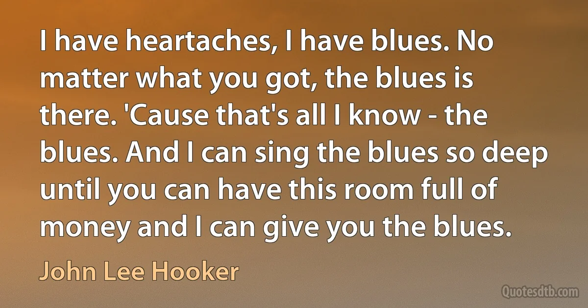 I have heartaches, I have blues. No matter what you got, the blues is there. 'Cause that's all I know - the blues. And I can sing the blues so deep until you can have this room full of money and I can give you the blues. (John Lee Hooker)