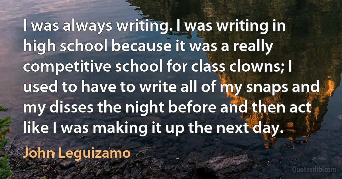 I was always writing. I was writing in high school because it was a really competitive school for class clowns; I used to have to write all of my snaps and my disses the night before and then act like I was making it up the next day. (John Leguizamo)