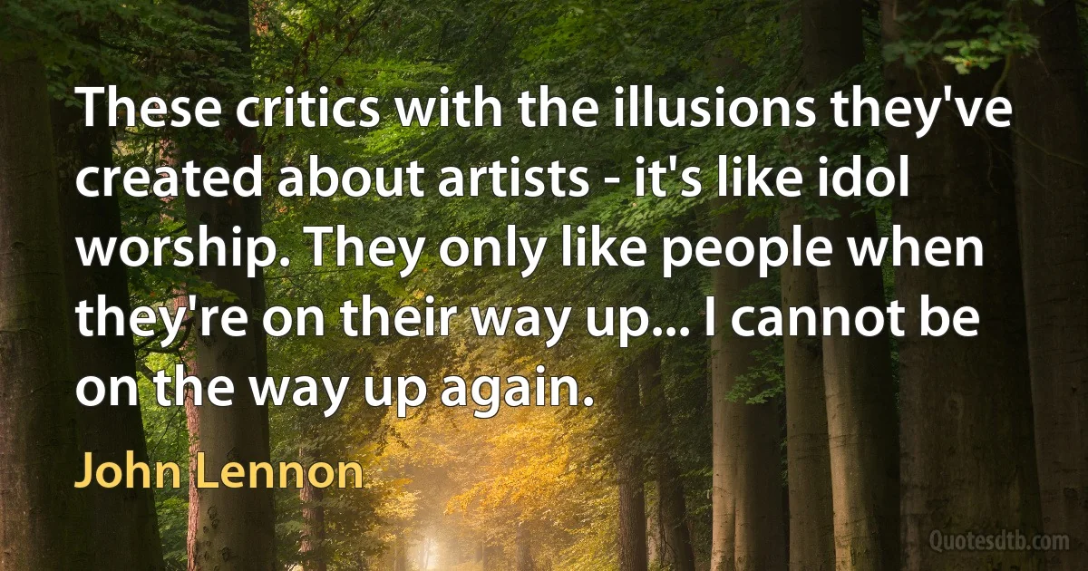 These critics with the illusions they've created about artists - it's like idol worship. They only like people when they're on their way up... I cannot be on the way up again. (John Lennon)