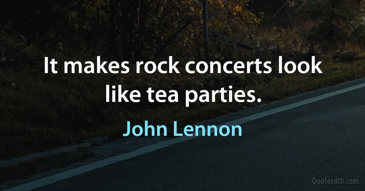 It makes rock concerts look like tea parties. (John Lennon)